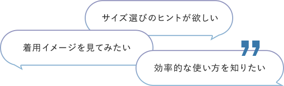 サイズ選びのヒントが欲しい 着用イメージを見てみたい 効率的な使い⽅が知りたい